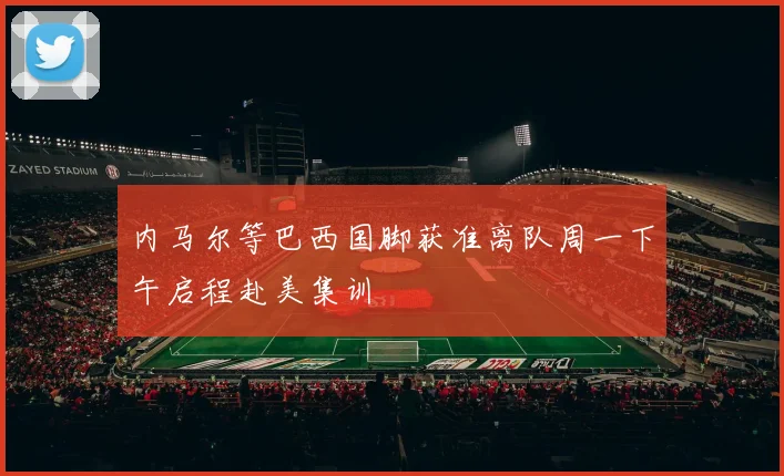 内马尔等巴西国脚获准离队周一下午启程赴美集训