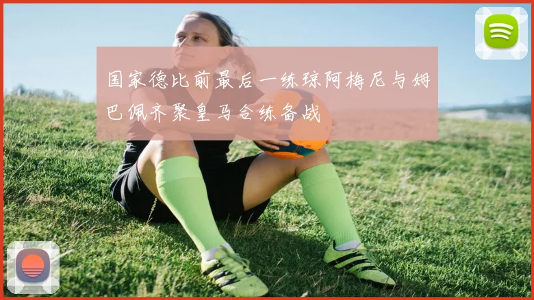 国家德比前最后一练琼阿梅尼与姆巴佩齐聚皇马合练备战