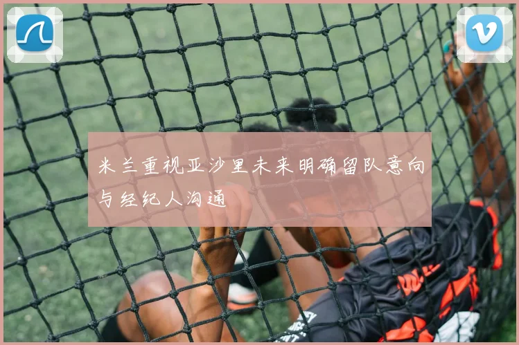 米兰重视亚沙里未来明确留队意向与经纪人沟通