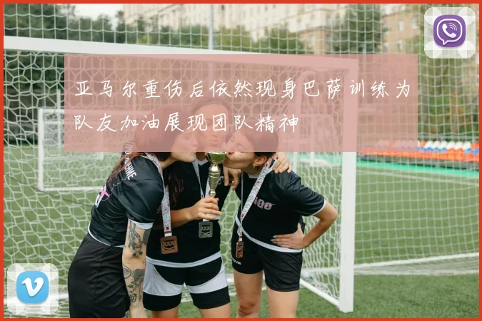亚马尔重伤后依然现身巴萨训练为队友加油展现团队精神