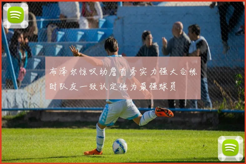 布泽尔惊叹幼詹首秀实力强大合练时队友一致认定他为最强球员