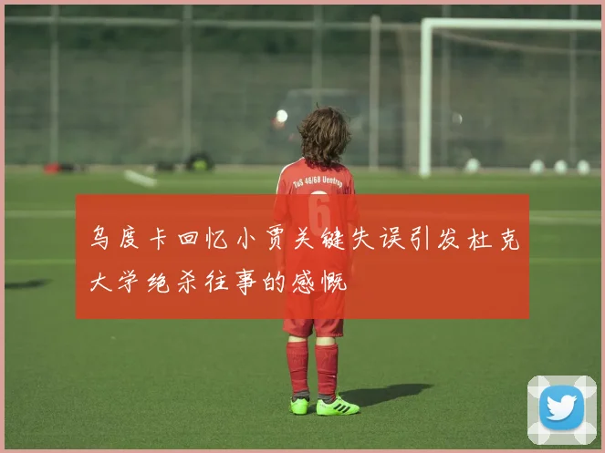 乌度卡回忆小贾关键失误引发杜克大学绝杀往事的感慨