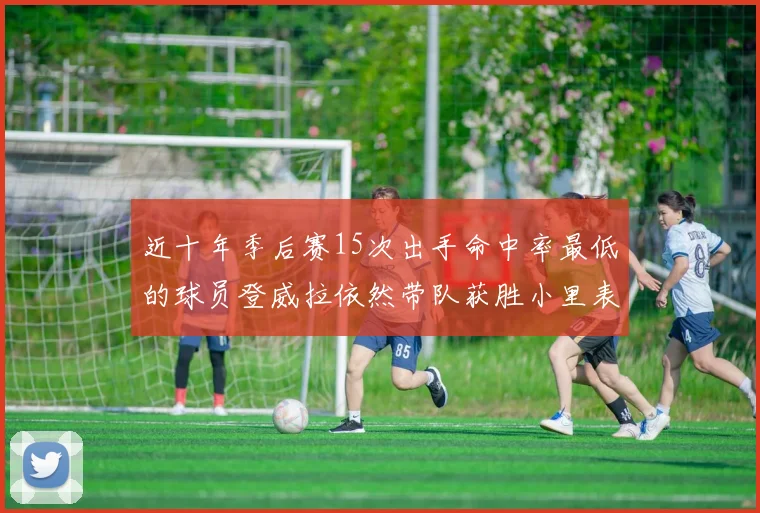近十年季后赛15次出手命中率最低的球员登威拉依然带队获胜小里表现低迷仅得三分