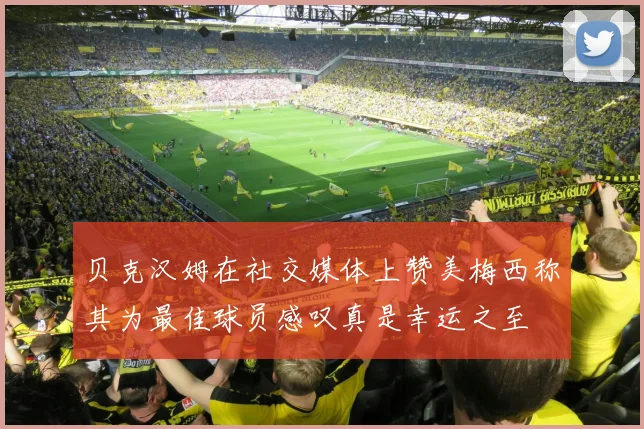 贝克汉姆在社交媒体上赞美梅西称其为最佳球员感叹真是幸运之至